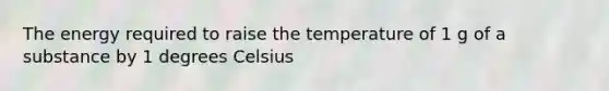 The energy required to raise the temperature of 1 g of a substance by 1 degrees Celsius