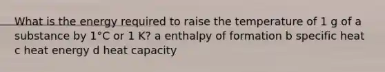 What is the energy required to raise the temperature of 1 g of a substance by 1°C or 1 K? a enthalpy of formation b specific heat c heat energy d heat capacity