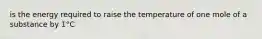 is the energy required to raise the temperature of one mole of a substance by 1°C