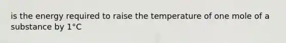 is the energy required to raise the temperature of one mole of a substance by 1°C