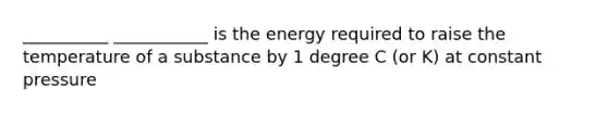 __________ ___________ is the energy required to raise the temperature of a substance by 1 degree C (or K) at constant pressure