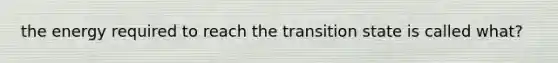 the energy required to reach the transition state is called what?