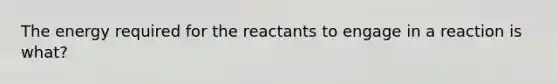 The energy required for the reactants to engage in a reaction is what?