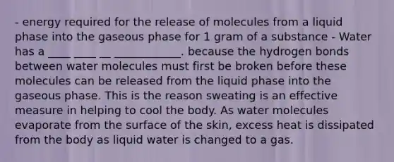 - energy required for the release of molecules from a liquid phase into the gaseous phase for 1 gram of a substance - Water has a ____ ____ __ ____________. because the hydrogen bonds between water molecules must first be broken before these molecules can be released from the liquid phase into the gaseous phase. This is the reason sweating is an effective measure in helping to cool the body. As water molecules evaporate from the surface of the skin, excess heat is dissipated from the body as liquid water is changed to a gas.