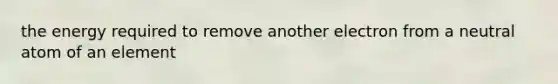 the energy required to remove another electron from a neutral atom of an element