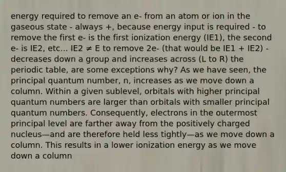 energy required to remove an e- from an atom or ion in the gaseous state - always +, because energy input is required - to remove the first e- is the first ionization energy (IE1), the second e- is IE2, etc... IE2 ≠ E to remove 2e- (that would be IE1 + IE2) - decreases down a group and increases across (L to R) the periodic table, are some exceptions why? As we have seen, the principal quantum number, n, increases as we move down a column. Within a given sublevel, orbitals with higher principal quantum numbers are larger than orbitals with smaller principal quantum numbers. Consequently, electrons in the outermost principal level are farther away from the positively charged nucleus—and are therefore held less tightly—as we move down a column. This results in a lower ionization energy as we move down a column