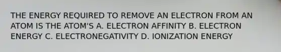 THE ENERGY REQUIRED TO REMOVE AN ELECTRON FROM AN ATOM IS THE ATOM'S A. ELECTRON AFFINITY B. ELECTRON ENERGY C. ELECTRONEGATIVITY D. IONIZATION ENERGY