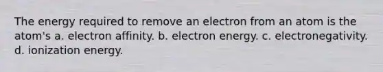 The energy required to remove an electron from an atom is the atom's a. electron affinity. b. electron energy. c. electronegativity. d. ionization energy.