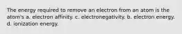 The energy required to remove an electron from an atom is the atom's a. electron affinity. c. electronegativity. b. electron energy. d. ionization energy.