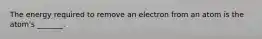 The energy required to remove an electron from an atom is the atom's _______.