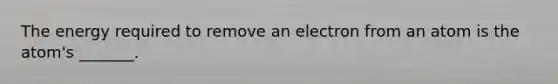The energy required to remove an electron from an atom is the atom's _______.