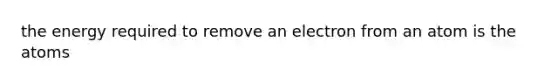 the energy required to remove an electron from an atom is the atoms