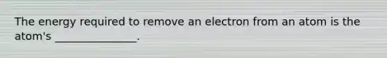 The energy required to remove an electron from an atom is the atom's _______________.