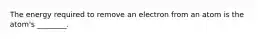 The energy required to remove an electron from an atom is the atom's ________.