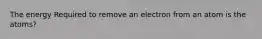 The energy Required to remove an electron from an atom is the atoms?