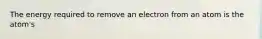 The energy required to remove an electron from an atom is the atom's