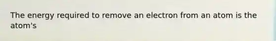 The energy required to remove an electron from an atom is the atom's