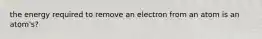 the energy required to remove an electron from an atom is an atom's?