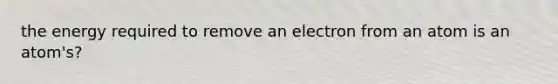 the energy required to remove an electron from an atom is an atom's?