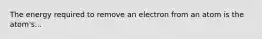 The energy required to remove an electron from an atom is the atom's...