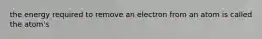 the energy required to remove an electron from an atom is called the atom's