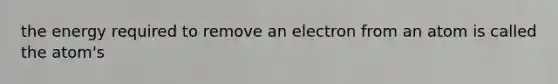 the energy required to remove an electron from an atom is called the atom's