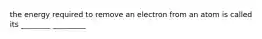 the energy required to remove an electron from an atom is called its ________ _________