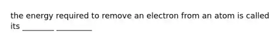 the energy required to remove an electron from an atom is called its ________ _________