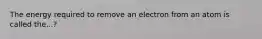 The energy required to remove an electron from an atom is called the...?