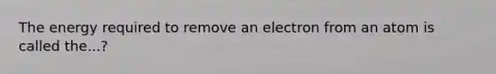 The energy required to remove an electron from an atom is called the...?