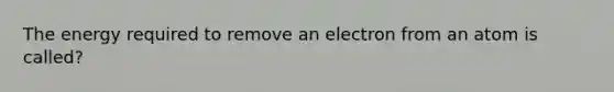 The energy required to remove an electron from an atom is called?