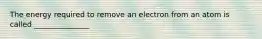 The energy required to remove an electron from an atom is called _______________