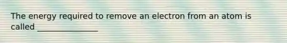 The energy required to remove an electron from an atom is called _______________