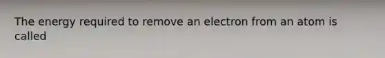 The energy required to remove an electron from an atom is called