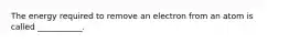 The energy required to remove an electron from an atom is called ___________.