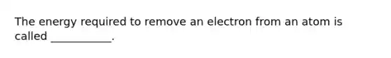 The energy required to remove an electron from an atom is called ___________.