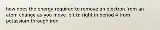 how does the energy required to remove an electron from an atom change as you move left to right in period 4 from potassium through iron