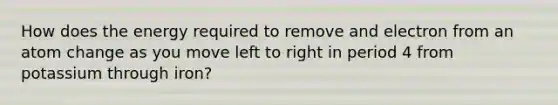 How does the energy required to remove and electron from an atom change as you move left to right in period 4 from potassium through iron?