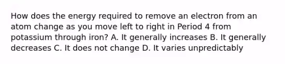 How does the energy required to remove an electron from an atom change as you move left to right in Period 4 from potassium through iron? A. It generally increases B. It generally decreases C. It does not change D. It varies unpredictably