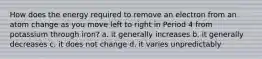 How does the energy required to remove an electron from an atom change as you move left to right in Period 4 from potassium through iron? a. it generally increases b. it generally decreases c. it does not change d. it varies unpredictably