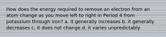 How does the energy required to remove an electron from an atom change as you move left to right in Period 4 from potassium through iron? a. it generally increases b. it generally decreases c. it does not change d. it varies unpredictably