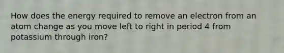 How does the energy required to remove an electron from an atom change as you move left to right in period 4 from potassium through iron?