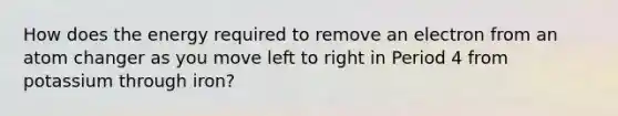 How does the energy required to remove an electron from an atom changer as you move left to right in Period 4 from potassium through iron?