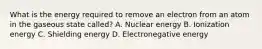 What is the energy required to remove an electron from an atom in the gaseous state called? A. Nuclear energy B. Ionization energy C. Shielding energy D. Electronegative energy