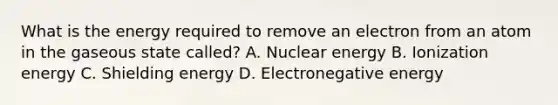 What is the energy required to remove an electron from an atom in the gaseous state called? A. Nuclear energy B. Ionization energy C. Shielding energy D. Electronegative energy