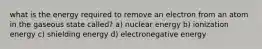 what is the energy required to remove an electron from an atom in the gaseous state called? a) nuclear energy b) ionization energy c) shielding energy d) electronegative energy