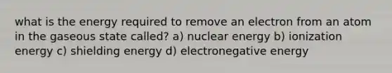 what is the energy required to remove an electron from an atom in the gaseous state called? a) nuclear energy b) ionization energy c) shielding energy d) electronegative energy