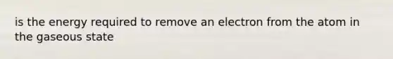 is the energy required to remove an electron from the atom in the gaseous state