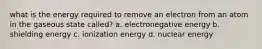 what is the energy required to remove an electron from an atom in the gaseous state called? a. electronegative energy b. shielding energy c. ionization energy d. nuclear energy