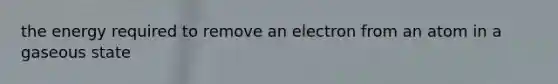 the energy required to remove an electron from an atom in a gaseous state